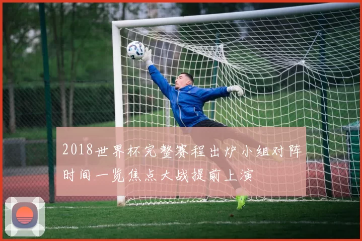 2018世界杯完整赛程出炉小组对阵时间一览焦点大战提前上演