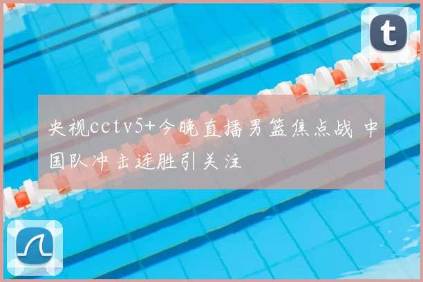 央视cctv5+今晚直播男篮焦点战 中国队冲击连胜引关注