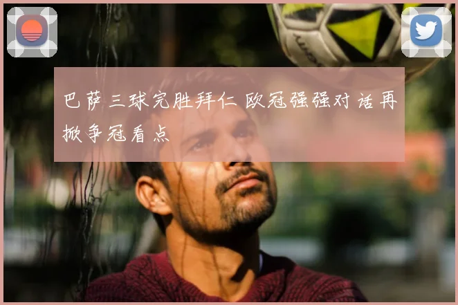 巴萨三球完胜拜仁 欧冠强强对话再掀争冠看点