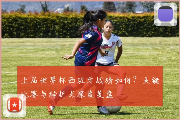 上届世界杯西班牙战绩如何？关键比赛与转折点深度复盘