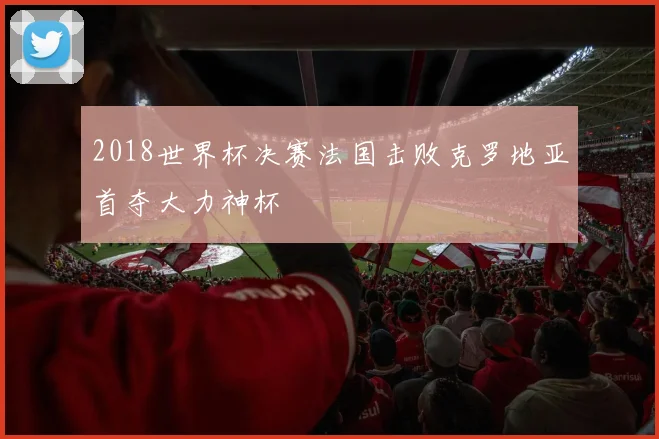 2018世界杯决赛法国击败克罗地亚首夺大力神杯