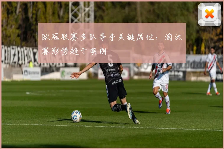 欧冠联赛多队争夺关键席位,淘汰赛形势趋于明朗