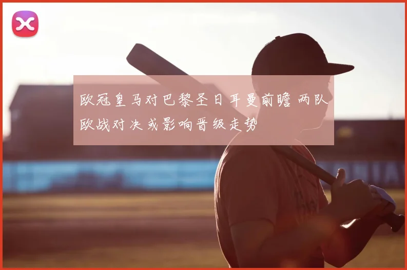 欧冠皇马对巴黎圣日耳曼前瞻 两队欧战对决或影响晋级走势