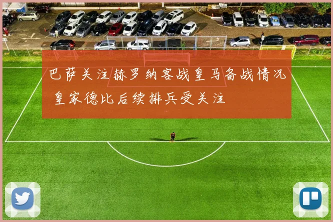 巴萨关注赫罗纳客战皇马备战情况 皇家德比后续排兵受关注