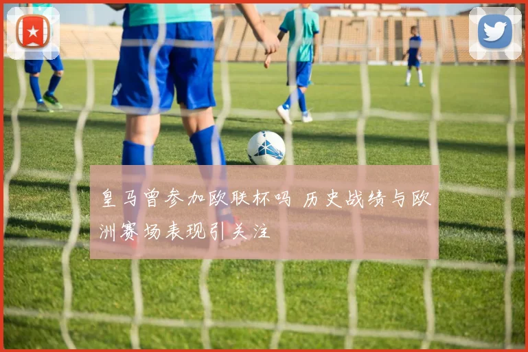 皇马曾参加欧联杯吗 历史战绩与欧洲赛场表现引关注