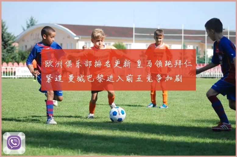 欧洲俱乐部排名更新 皇马领跑拜仁紧追 曼城巴黎进入前五竞争加剧
