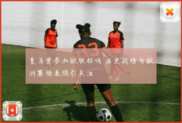 皇马曾参加欧联杯吗 历史战绩与欧洲赛场表现引关注