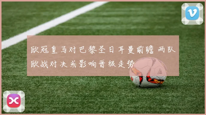 欧冠皇马对巴黎圣日耳曼前瞻 两队欧战对决或影响晋级走势