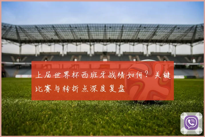 上届世界杯西班牙战绩如何?关键比赛与转折点深度复盘