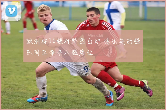 欧洲杯16强对阵图出炉 德法英西强队同区争夺八强席位